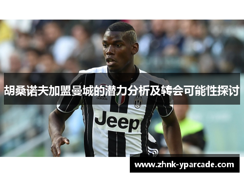 胡桑诺夫加盟曼城的潜力分析及转会可能性探讨