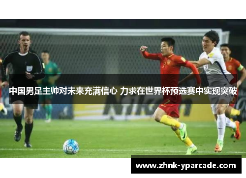 中国男足主帅对未来充满信心 力求在世界杯预选赛中实现突破