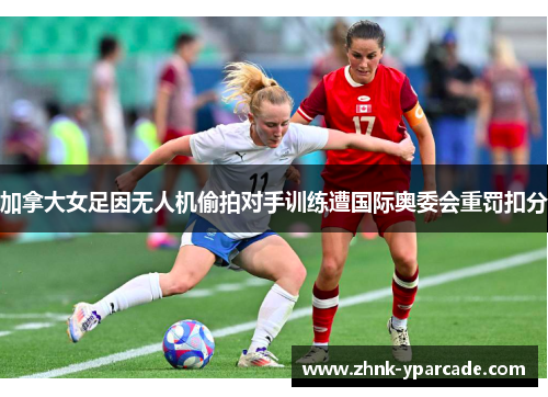 加拿大女足因无人机偷拍对手训练遭国际奥委会重罚扣分