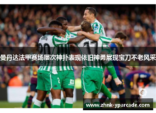 曼丹达法甲赛场屡次神扑表现依旧神勇展现宝刀不老风采 曼丹达法甲赛场屡次神扑表现依旧神勇展现宝刀不老风采