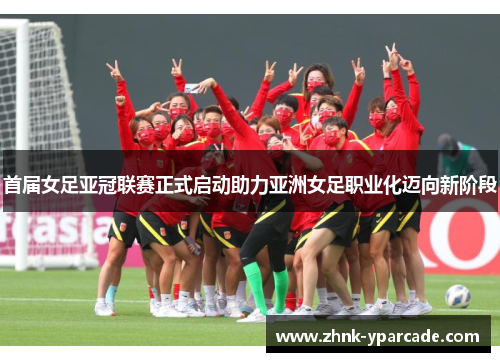首届女足亚冠联赛正式启动助力亚洲女足职业化迈向新阶段