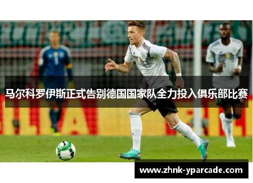 马尔科罗伊斯正式告别德国国家队全力投入俱乐部比赛
