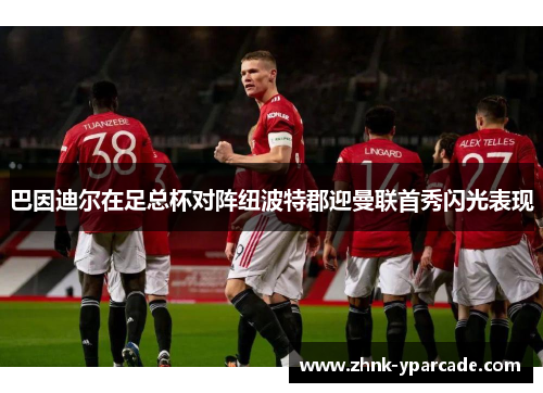 巴因迪尔在足总杯对阵纽波特郡迎曼联首秀闪光表现 巴因迪尔在足总杯对阵纽波特郡迎曼联首秀闪光表现