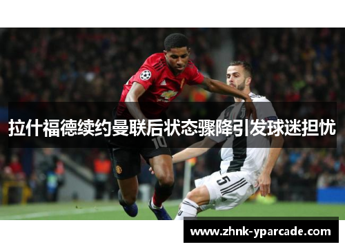 拉什福德续约曼联后状态骤降引发球迷担忧 拉什福德续约曼联后状态骤降引发球迷担忧