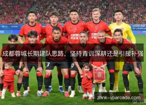 成都蓉城长期建队思路,坚持青训深耕还是引援补强 成都蓉城长期建队思路,坚持青训深耕还是引援补强